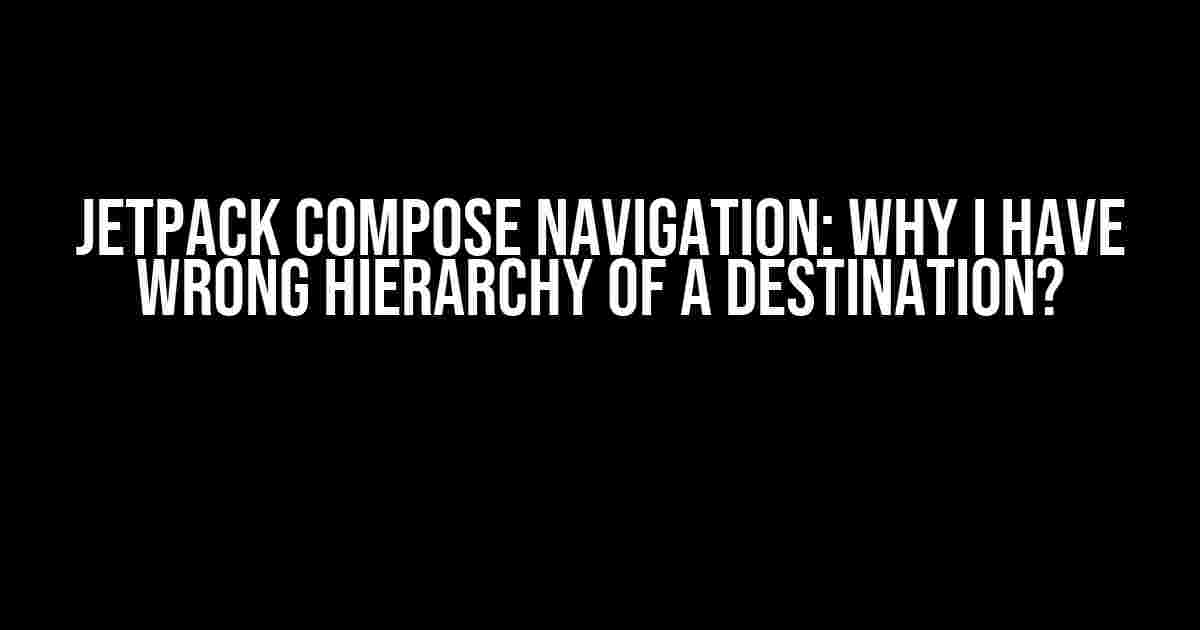 Jetpack Compose Navigation: Why I Have Wrong Hierarchy of a Destination?